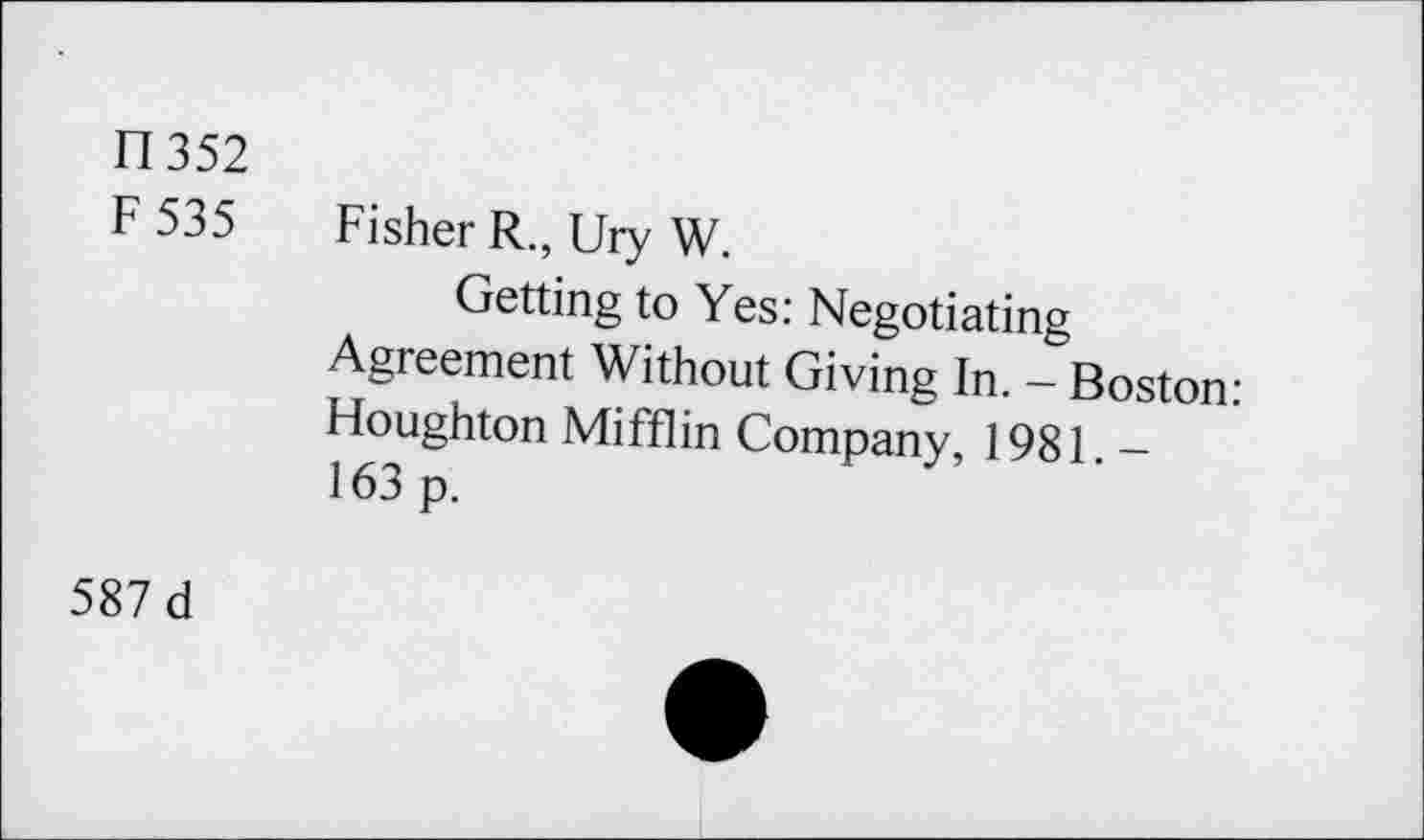 ﻿fl 352
F 535 Fisher R., Ury W.
Getting to Yes: Negotiating Agreement Without Giving In. - Boston: Houghton Mifflin Company, 1981. -163 p.
587 d